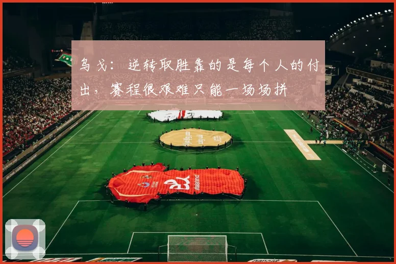 乌戈：逆转取胜靠的是每个人的付出，赛程很艰难只能一场场拼