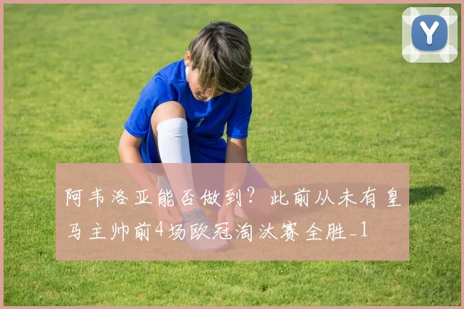 阿韦洛亚能否做到？此前从未有皇马主帅前4场欧冠淘汰赛全胜_1