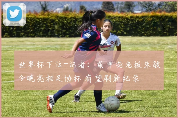 世界杯下注-记者：前申花老板朱骏今晚亮相足协杯 有望刷新纪录